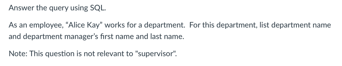 Answer the query using SQL.
As an employee, “Alice Kay" works for a department. For this department, list department name
and department manager's first name and last name.
Note: This question is not relevant to "supervisor".
