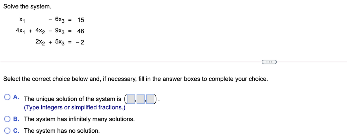 Solve the system.
X1
- 6x3
15
%3D
4x1 + 4x2 - 9хз
46
%3D
2x2 + 5x3
- 2
%D
Select the correct choice below and, if necessary, fill in the answer boxes to complete your choice.
O A. The unique solution of the system is (
(Type integers or simplified fractions.)
D.
B. The system has infinitely many solutions.
C. The system has no solution.
