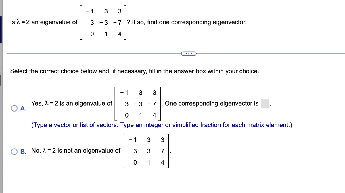 - 1
Is 1 = 2 an eigenvalue of
3 - 3 -7 ? If so, find one corresponding eigenvector.
1
4
Select the correct choice below and, if necessary, fill in the answer box within your choice.
- 1
3
3
Yes, 1 = 2 is an eigenvalue of
А.
One corresponding eigenvector is
- 3 -7
1
4
(Type a vector or list of vectors. Type an integer or simplified fraction for each matrix element.)
- 1
3
3
B. No, 1 = 2 is not an eigenvalue of
3
- 3 - 7
1
4
