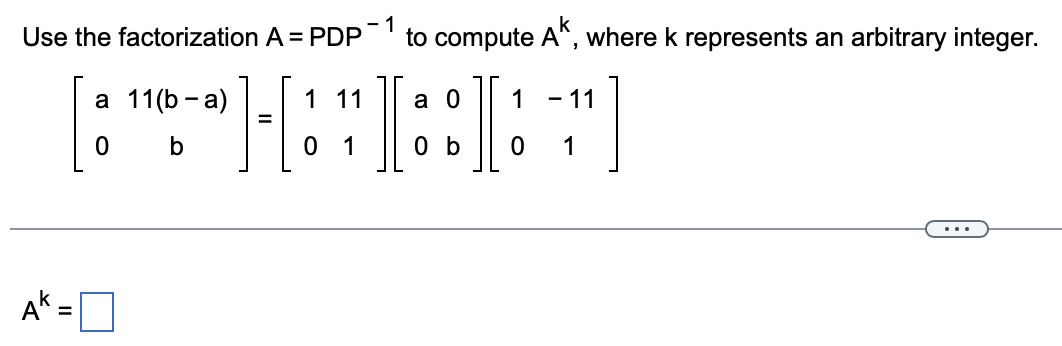 Use the factorization A = PDP
-1
to compute A
where k represents an arbitrary integer.
а 11 (b - a)
1 11
а 0
1
- 11
%3D
b
1
0 b
1
...
Ak =
%3D
