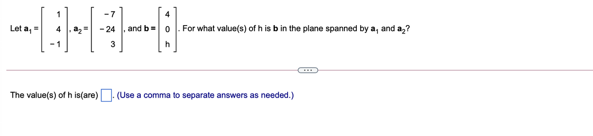 1
- 7
4
Let a, =
4
a2 =
- 24
and b =
|. For what value(s) of h is b in the plane spanned by a, and a,?
- 1
3
The value(s) of h is(are). (Use a comma to separate answers as needed.)
