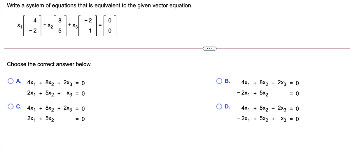 Write a system of equations that is equivalent to the given vector equation.
8
+ X,
- 2
+ X3
4
X1
- 2
Choose the correct answer below.
В.
4x1 + 8x2 - 2х3
= 0
О А. 4x1 + 8x2 + 2x3
= 0
- 2x1 + 5x2
= 0
2x1 + 5x2 + Хз
= 0
D.
4x1
+ 8x2 - 2x3 = 0
%3D
С. 4x1
+ 8x2 + 2x3
= 0
- 2x1 + 5x2 + X3 = 0
2x1 + 5x2
= 0
