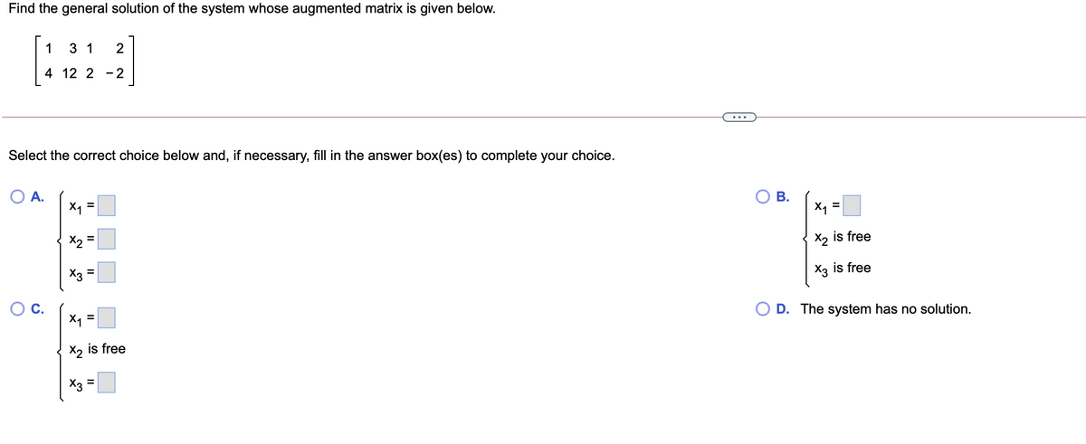 Find the general solution of the system whose augmented matrix is given below.
1
3 1
2
4 12 2 -2
Select the correct choice below and, if necessary, fill in the answer box(es) to complete your choice.
O A.
X1 =
В.
X1 =
X2
X2 is free
X3 =
X3 is free
%3D
OC.
O D. The system has no solution.
X1 =
X2 is free
X3 =
II
