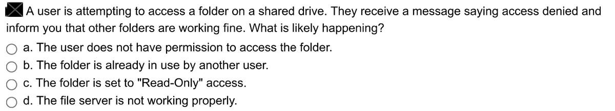 A user is attempting to access a folder on a shared drive. They receive a message saying access denied and
inform you that other folders are working fine. What is likely happening?
a. The user does not have permission to access the folder.
b. The folder is already in use by another user.
c. The folder is set to "Read-Only" access.
d. The file server is not working properly.