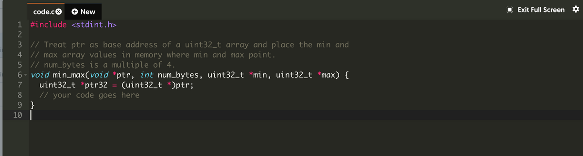 code.co
+ New
Exit Full Screen *
1 #include <stdint.h>
2
3 // Treat ptr as base address of a uint32_t array and place the min and
4 // max array values in memory where min and max point.
5 // num_bytes is a multiple of 4.
6 - void min_max(void *ptr, int num_bytes, uint32_t *min, uint32_t *max) {
uint32_t *ptr32 = (uint32_t *)ptr;
// your code goes here
9 }
10|
7
8
