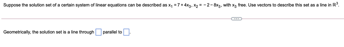 Suppose the solution set of a certain system of linear equations can be described as x, =7+4x3, X2 = - 2- 8x3, with x, free. Use vectors to describe this set as a line in R°.
Geometrically, the solution set is a line through
parallel to
