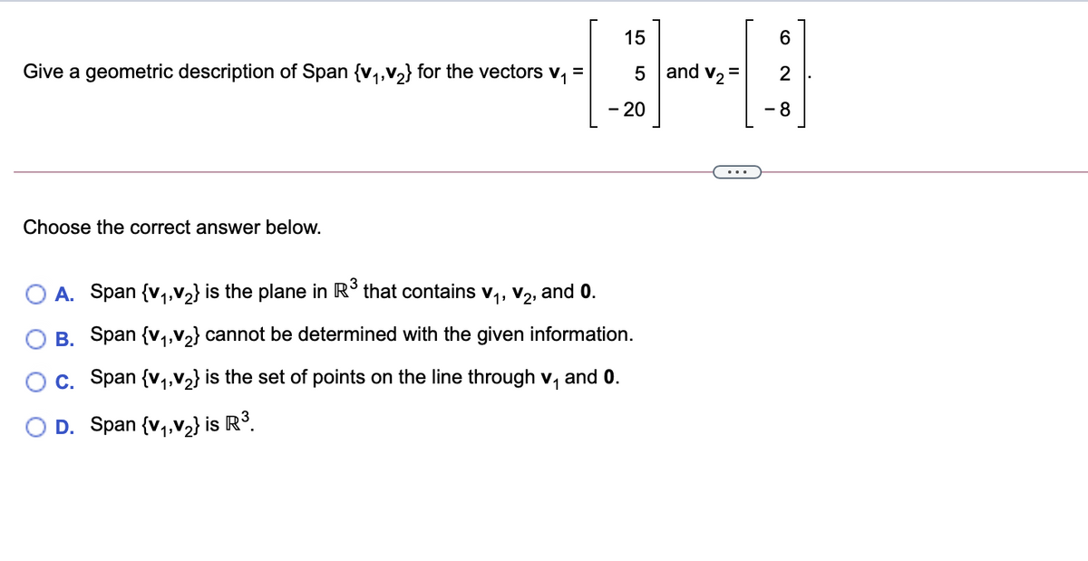 15
Give a geometric description of Span {v1,V2} for the vectors v,
5 and v2
20
8
Choose the correct answer below.
A. Span {v,,v2} is the plane in R° that contains v,, v2, and 0.
O B. Span {v,,v½} cannot be determined with the given information.
Oc. Span {v,,V2} is the set of points on the line through v,
11
and 0.
O D. Span {v,,V2} is R3.
2.
II
