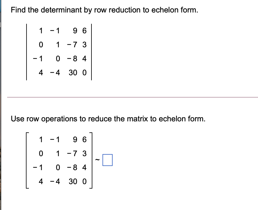 Find the determinant by row reduction to echelon form.
1 -1
9 6
0 1 -7 3
- 1
0 - 8 4
4 -4 30 0
Use row operations to reduce the matrix to echelon form.
1 - 1
9 6
1 -7 3
- 1
0 - 8 4
4 -4 30 0
