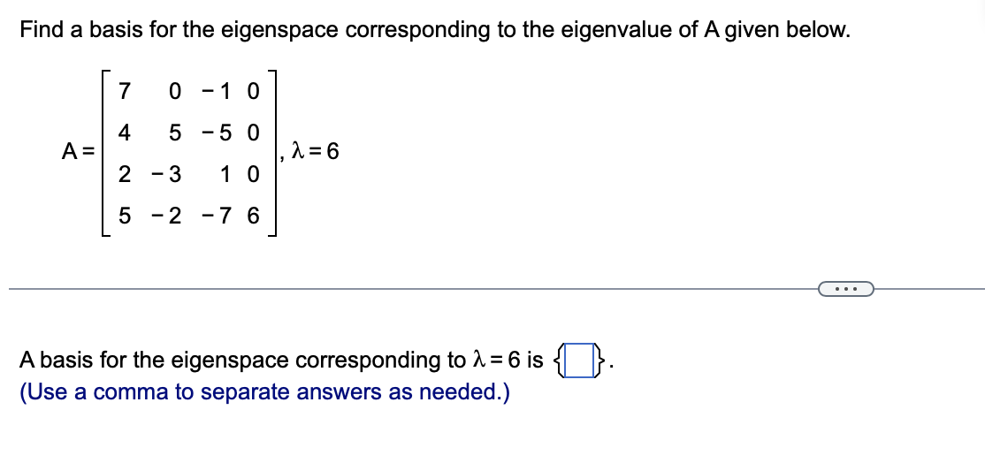 Find a basis for the eigenspace corresponding to the eigenvalue of A given below.
7
- 1 0
- 5 0
4
A =
2
, ^ = 6
1 0
- 3
5 - 2
-7 6
...
A basis for the eigenspace corresponding to A = 6 is
(Use a comma to separate answers as needed.)
5
