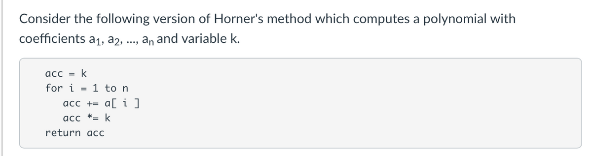 Consider the following version of Horner's method which computes a polynomial with
coefficients a1, a2,
an and variable k.
acc = k
for i = 1 to n
acc += a[ i]
acc *= k
return acc

