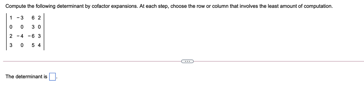 Compute the following determinant by cofactor expansions. At each step, choose the row or column that involves the least amount of computation.
1 - 3
6 2
3 0
2 - 4
-6 3
3
5 4
...
The determinant is
