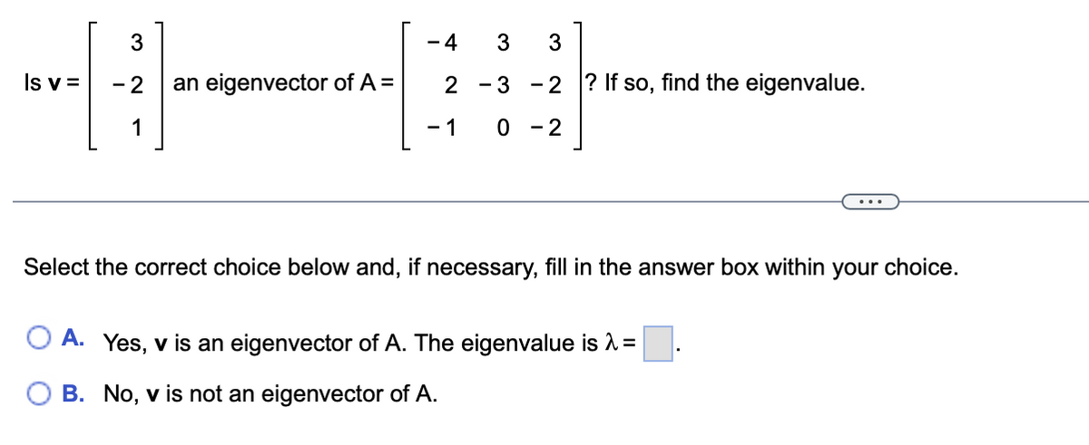3
- 4
3
3
Is v =
- 2
an eigenvector of A =
2
- 3 -2 ? If so, find the eigenvalue.
1
- 1
0 - 2
Select the correct choice below and, if necessary, fill in the answer box within your choice.
A. Yes, v is an eigenvector of A. The eigenvalue is =
B. No, v is not an eigenvector of A.
