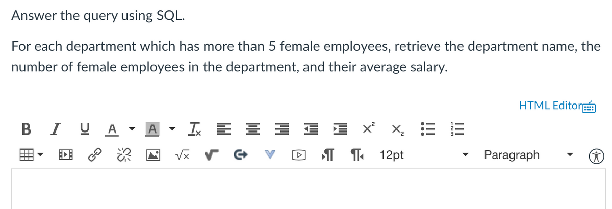 Answer the query using SQL.
For each department which has more than 5 female employees, retrieve the department name, the
number of female employees in the department, and their average salary.
HTML Editor
B I U A
A
Ix E E E E E X x, E
¶ ¶ 12pt
Paragraph
