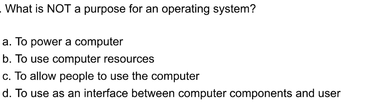 What is NOT a purpose for an operating system?
a. To power a computer
b. To use computer resources
c. To allow people to use the computer
d. To use as an interface between computer components and user