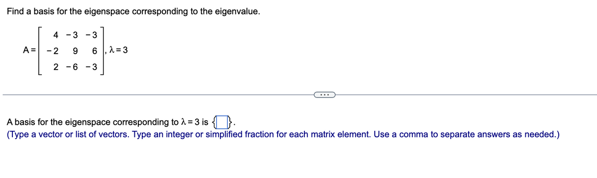 Find a basis for the eigenspace corresponding to the eigenvalue.
4
- 3
3
A =
6 , 1 = 3
- 2
-6 -3
A basis for the eigenspace corresponding to 1 = 3 is { }.
(Type a vector or list of vectors. Type an integer or simplified fraction for each matrix element. Use a comma to separate answers as needed.)
