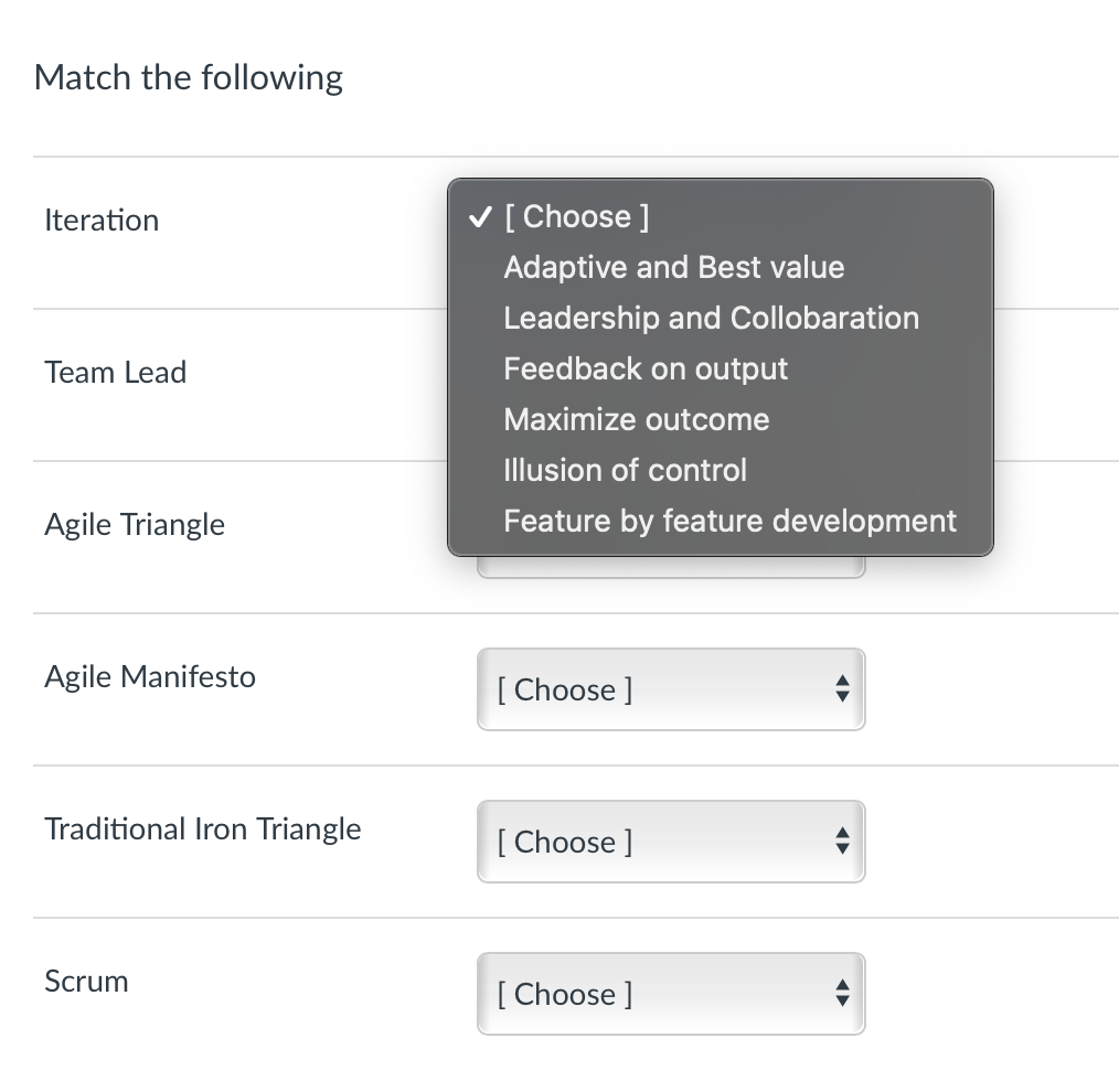 Match the following
Iteration
V [ Choose ]
Adaptive and Best value
Leadership and Collobaration
Team Lead
Feedback on output
Maximize outcome
Illusion of control
Agile Triangle
Feature by feature development
Agile Manifesto
[ Choose ]
Traditional Iron Triangle
[ Choose ]
Scrum
[ Choose ]
