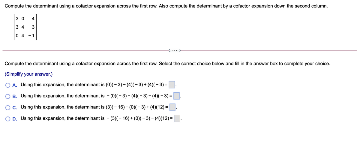 Compute the determinant using a cofactor expansion across the first row. Also compute the determinant by a cofactor expansion down the second column.
3 0
4
3 4
0 4 - 1
Compute the determinant using a cofactor expansion across the first row. Select the correct choice below and fill in the answer box to complete your choice.
(Simplify your answer.)
O A. Using this expansion, the determinant is (0)(- 3)- (4)(- 3)+ (4)(– 3) =
B. Using this expansion, the determinant is - (0)(- 3) + (4)(– 3) - (4)(– 3) =
C. Using this expansion, the determinant is (3)(- 16) - (0)(- 3)+ (4)(12) =
D. Using this expansion, the determinant is - (3)(- 16) + (0)(– 3) – (4)(12) =
