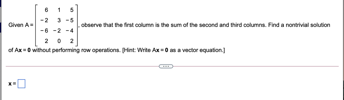 6.
1
- 2
- 5
Given A =
observe that the first column is the sum of the second and third columns. Find a nontrivial solution
- 6
- 2
- 4
2
of Ax = 0 without performing row operations. [Hint: Write Ax = 0 as a vector equation.]
х
LO
