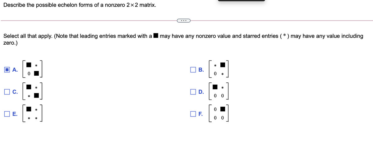 Describe the possible echelon forms of a nonzero 2×2 matrix.
may have any nonzero value and starred entries (* ) may have any value including
Select all that apply. (Note that leading entries marked with a
zero.)
D.
0 0
E.
F.
*
B.
