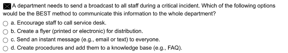 A department needs to send a broadcast to all staff during a critical incident. Which of the following options
would be the BEST method to communicate this information to the whole department?
a. Encourage staff to call service desk.
b. Create a flyer (printed or electronic) for distribution.
c. Send an instant message (e.g., email or text) to everyone.
d. Create procedures and add them to a knowledge base (e.g., FAQ).