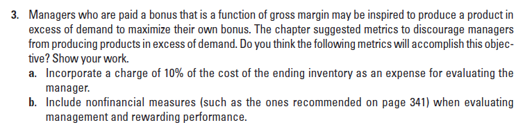 3. Managers who are paid a bonus that is a function of gross margin may be inspired to produce a product in
excess of demand to maximize their own bonus. The chapter suggested metrics to discourage managers
from producing products in excess of demand. Do you think the following metrics will accomplish this objec-
tive? Show your work.
a. Incorporate a charge of 10% of the cost of the ending inventory as an expense for evaluating the
manager.
b. Include nonfinancial measures (such as the ones recommended on page 341) when evaluating
management and rewarding performance.

