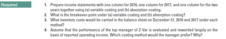 1. Prepare income statements with one column for 2016, one column for 2017, and one column for the two
years together using (a) variable costing and (b) absorption costing.
2. What is the breakeven point under (a) variable costing and (b) absorption costing?
3. What inventory costs would be carried in the balance sheet on December 31, 2016 and 2017 under each
method?
4. Assume that the performance of the top manager of Z-Var is evaluated and rewarded largely on the
Required
basis of reported operating income. Which costing method would the manager prefer? Why?
