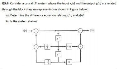 05:8. Consider a causal LTI system whose the input xfn] and the output y[n) are related
through the block diagram representation shown in Figure below:
A) Determine the difference equation relating x[n] and y[n).
8) is the system stable?
on
