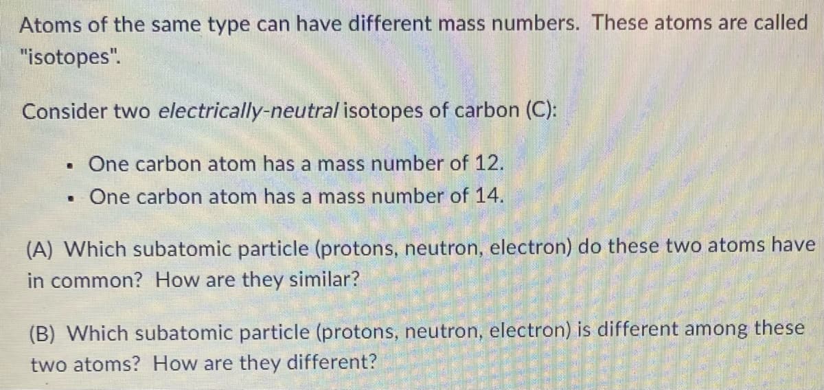 Atoms of the same type can have different mass numbers. These atoms are called
"isotopes".
Consider two electrically-neutral isotopes of carbon (C):
. One carbon atom has a mass number of 12.
One carbon atom has a mass number of 14.
.
(A) Which subatomic particle (protons, neutron, electron) do these two atoms have
in common? How are they similar?
(B) Which subatomic particle (protons, neutron, electron) is different among these
two atoms? How are they different?