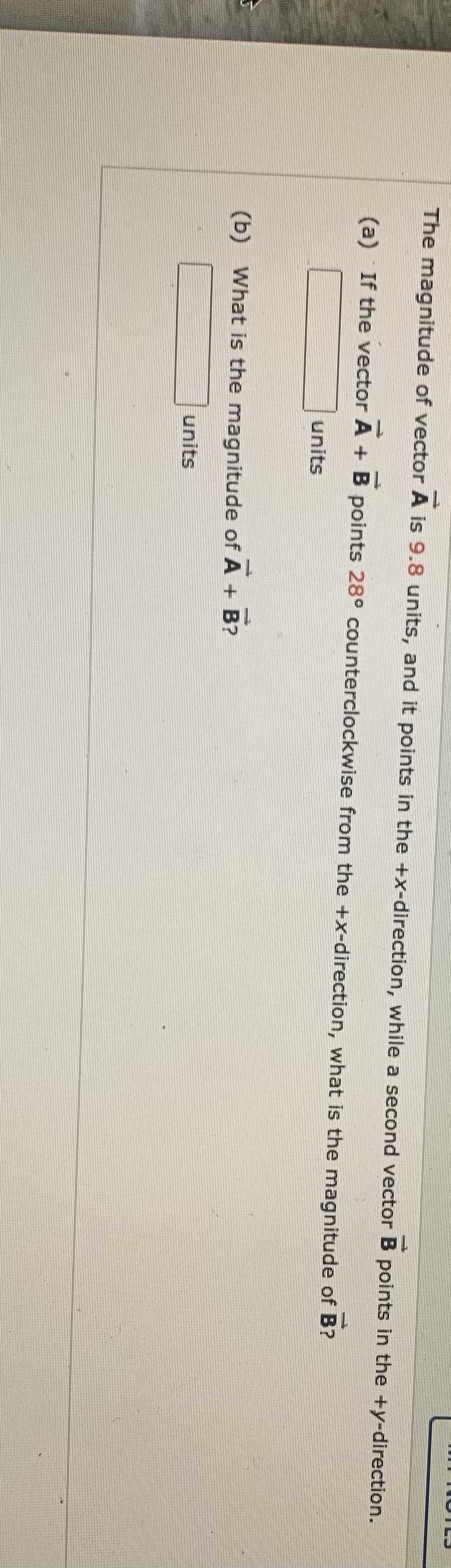 The magnitude of vector A is 9.8 units, and it points in the +x-direction, while a second vector B points in the +y-direction.
(a) If the vector A + B points 28° counterclockwise from the +x-direction, what is the magnitude of B?
units
(b) What is the magnitude of A + B?
units
