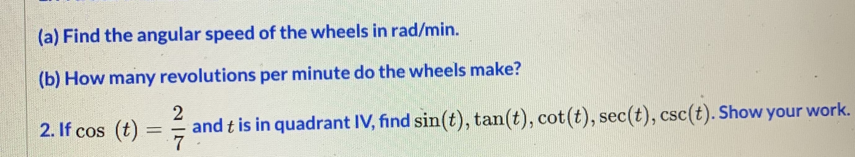 (a) Find the angular speed of the wheels in rad/min.
(b) How many revolutions per minute do the wheels make?
2.
2. If cos (t)
and t is in quadrant IV, find sin(t), tan(t), cot(t), sec(t), csc(t). Show your work.
