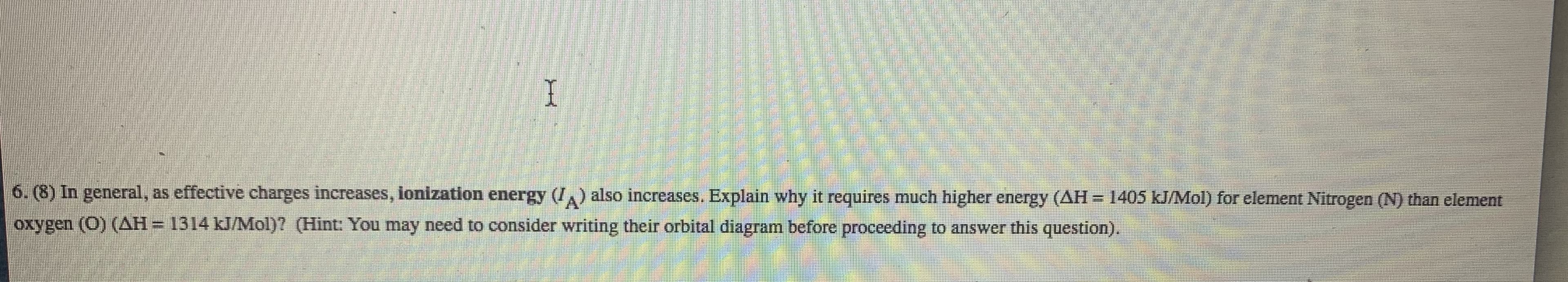 6. (8) In general, as effective charges increases, ionization energy (/,) also increases. Explain why it requires much higher energy (AH- 1405 kJ/Mol) for element Nitrogen (N) than element
oxygen (O) (AH= 1314 kJ/Mol)? (Hint: You may need to consider writing their orbital diagram before proceeding to answer this question).
