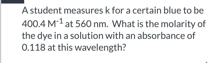 A student measures k for a certain blue to be
400.4 M1 at 560 nm. What is the molarity of
the dye in a solution with an absorbance of
0.118 at this wavelength?
