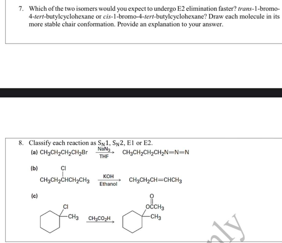 7. Which of the two isomers would you expect to undergo E2 elimination faster? trans-1-bromo-
4-tert-butylcyclohexane or cis-1-bromo-4-tert-butylcyclohexane? Draw each molecule in its
more stable chair conformation. Provide an explanation to your answer.
8. Classify each reaction as SN1, Sn2, E1 or E2.
(a) CH3CH2CH2CH2B
NaN3
THE
CH3CH2CH2CH2N=N=N
(b)
CI
Кон
CH3CH2CHCH2CH3
CH3CH2CH=CHCH3
Ethanol
(c)
CI
OČCH3
-CH3
CH3CO2H
-CH3
aly
