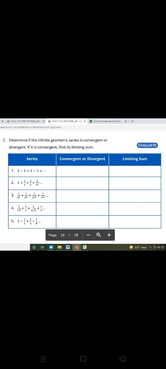 x4 PCAL 11 O1 0701 AKFINAL pof x 4 PCAL 11 01 0702 FINAL.pdf - Go x
9 Desmos | Graphing Calculator
+
kom fiesa/trriCbimaNSWLwr3NWrwwDkD-Sejizview
C. Determine if the infinite geometric series is convergent or
EVALUATE
divergent. If it is convergent, find its limiting sum.
Series
Convergent or Divergent
Limiting Sum
1. 1-1+1-1+ ….
2. 1+++.
3.
4.
5. 1-+-.
Page 26 / 28
+
O 32"C Haze A6 40
