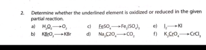 2. Determine whether the underlined element is oxidized or reduced in the given
partial reaction.
,
c) Feso,Fe,(SO),
a) H.O,0,
b) KBro,KBr
e) 1-KI
f) K,Cro,CrCi,
d) Na,C20,Co,
