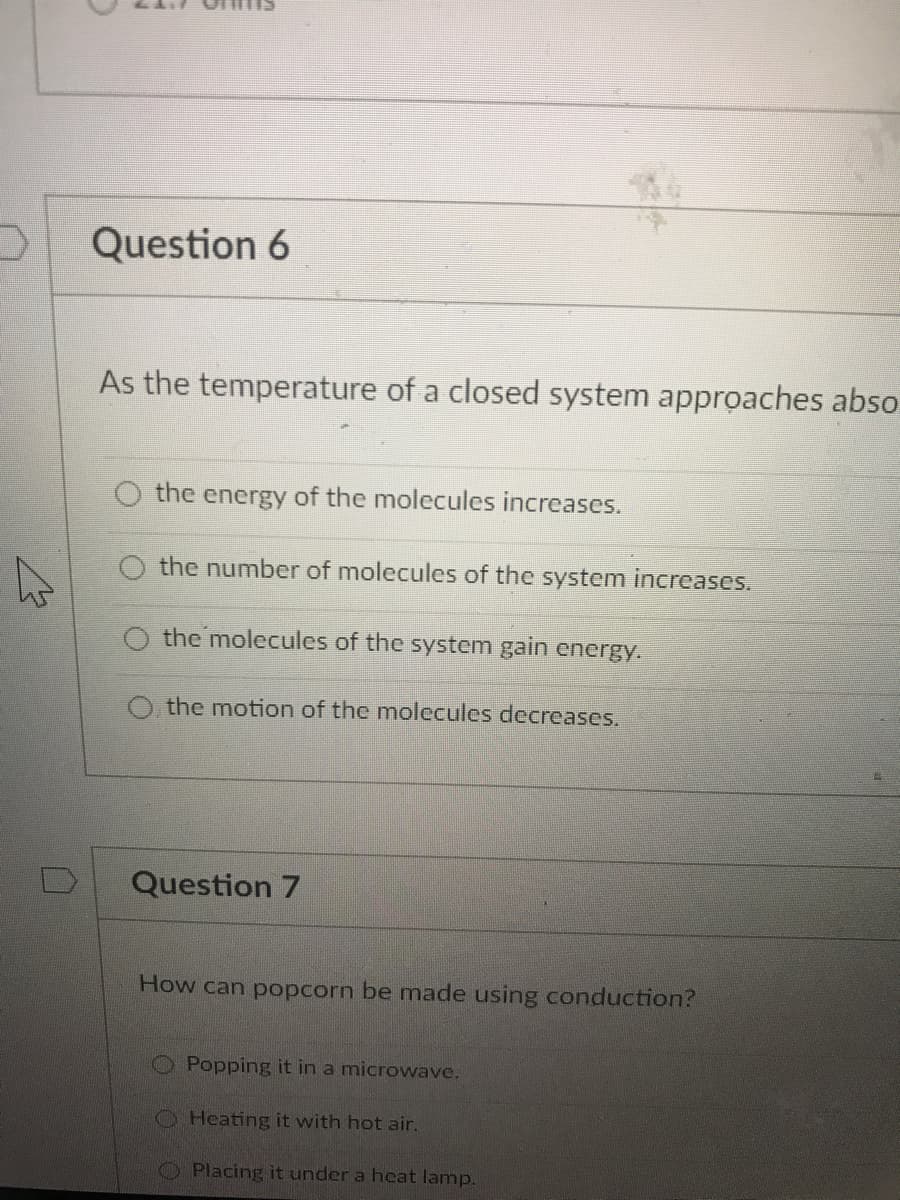 Question 6
As the temperature of a closed system approaches abso
the energy of the molecules increases.
O the number of molecules of the system increases.
the molecules of the system gain energy.
the motion of the molecules decreases.
Question 7
How can popcorn be made using conduction?
Popping it in a microwave.
O Heating it with hot air.
OPlacing it under a heat lamp.
