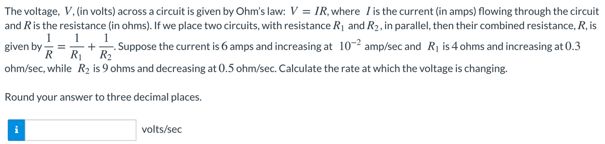 The voltage, V, (in volts) across a circuit is given by Ohm's law: V = IR, where I is the current (in amps) flowing through the circuit
and Ris the resistance (in ohms). If we place two circuits, with resistance R1 and R2, in parallel, then their combined resistance, R, is
1
1
1
given by
R
Suppose the current is 6 amps and increasing at 10-2 amp/sec and R1 is 4 ohms and increasing at 0.3
+
R1' R2
ohm/sec, while R2 is 9 ohms and decreasing at 0.5 ohm/sec. Calculate the rate at which the voltage is changing.
Round your answer to three decimal places.
i
volts/sec
