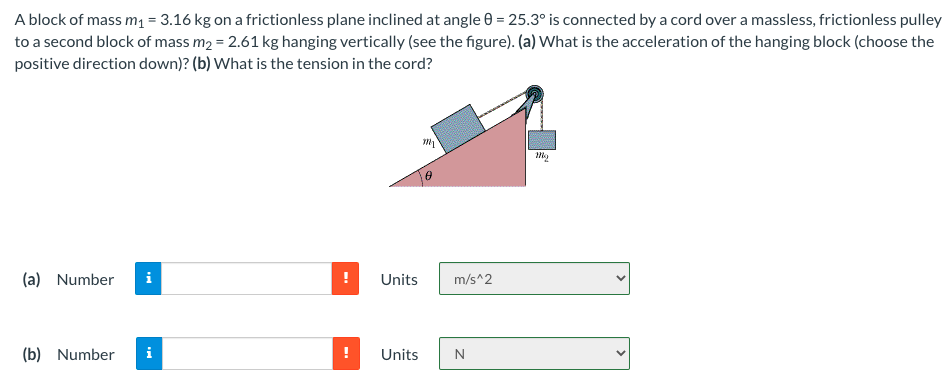 A block of mass m1 = 3.16 kg on a frictionless plane inclined at angle 0 = 25.3° is connected by a cord over a massless, frictionless pulley
to a second block of mass m2 = 2.61 kg hanging vertically (see the figure). (a) What is the acceleration of the hanging block (choose the
positive direction down)? (b) What is the tension in the cord?
(a) Number
i
!
Units
m/s^2
(b) Number
i
Units
N
>
