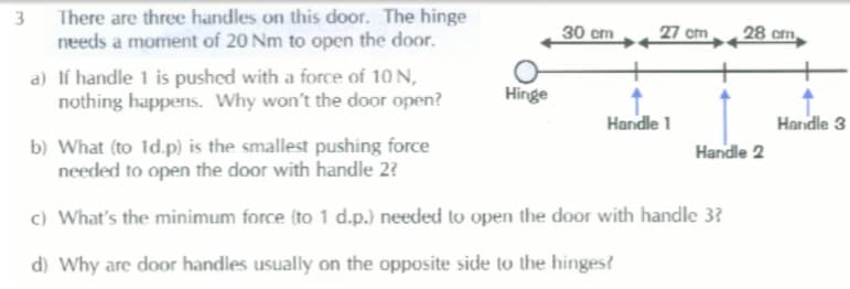 There are three handles on this door. The hinge
needs a moment of 20 Nm to open the door.
3
30 cm
27 cm
28 cm.
a) Ií handle 1 is pushed with a force of 10 N,
nothing happens. Why won't the door open?
Hinge
Handle 1
Handle 3
b) What (to 1d.p) is the smallest pushing force
needed to open the door with handle 2?
Handle 2
c) What's the minimum force (to 1 d.p.) needed to open the door with handle 3?
d) Why are door handles usually on the opposite side to the hinges?
