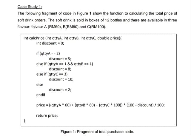 Case Study 1:
The following fragment of code in Figure 1 show the function to calculating the total price of
soft drink orders. The soft drink is sold in boxes of 12 bottles and there are available in three
flavour: falvour A (RM60), B(RM80) and C(RM100).
int calcPrice (int qttyA, int qttyB, int qttyC, double price){
int discount = 0;
}
if (qttyA== 2)
discount = 5;
else if (qttyA== 1 && qttyB == 1)
discount = 8;
else if (qttyC == 3)
else
discount = 10;
discount = 2;
endif
price = ((qttyA * 60) + (qttyB * 80) + (qttyC* 100))* (100-discount)/100;
return price;
Figure 1: Fragment of total purchase code.