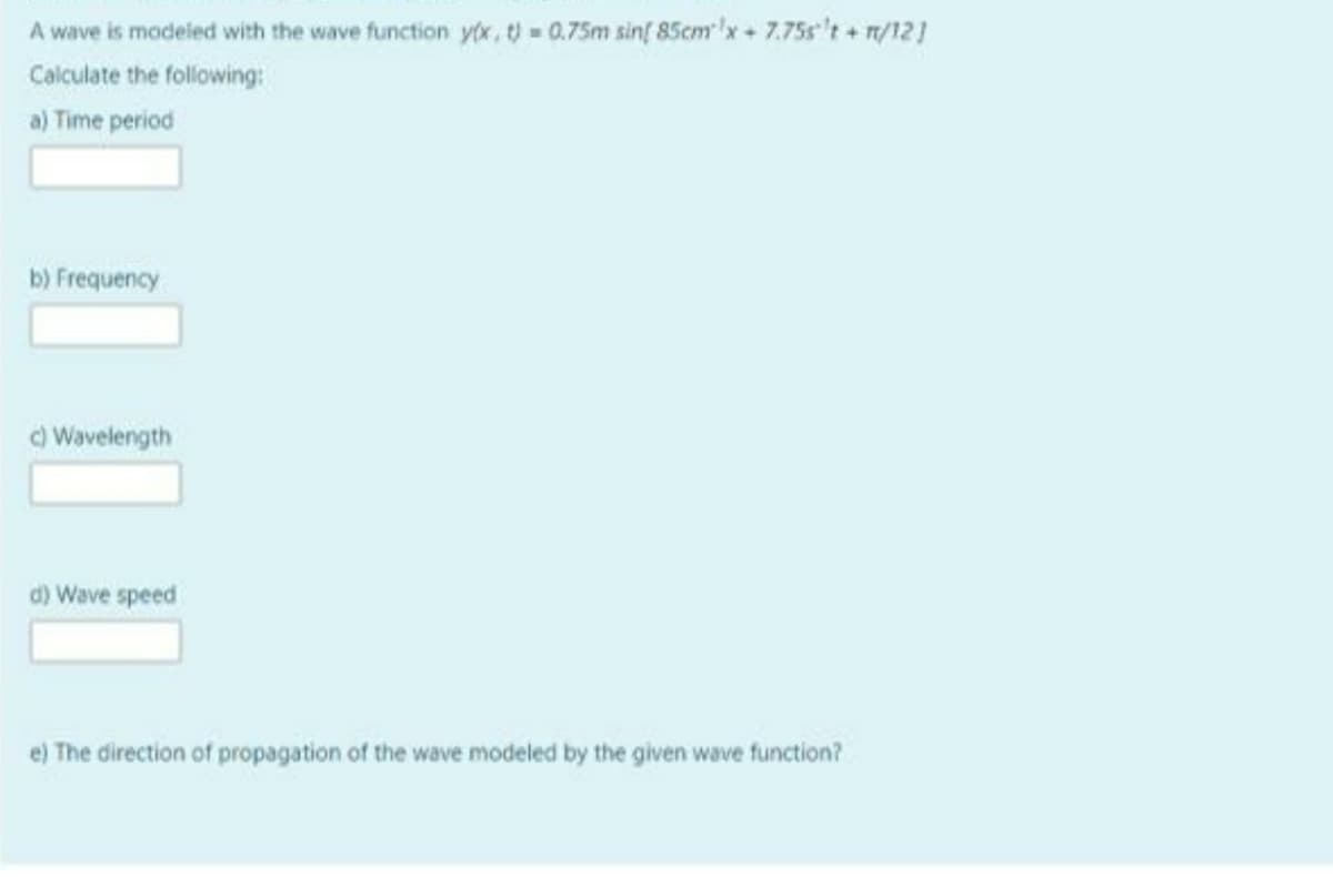 A wave is modeled with the wave function y(x,t) = 0.75m sinf 85cm'x+ 7.75s't + n/121
Calculate the following:
a) Time period
b) Frequency
O Wavelength
d) Wave speed
e) The direction of propagation of the wave modeled by the given wave function?
