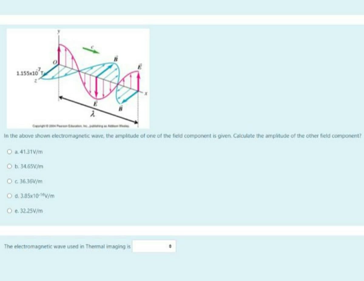 1.155x10'T
CaePn A
In the above shown electromagnetic wave, the amplitude of one of the field component is given. Calculate the amplitude of the other field component?
O a. 41.31V/m
Ob. 34.65V/m
Oc 36.36V/m
O d. 3.85x10-1"V/m
O e. 32.25V/m
The electromagnetic wave used in Thermal imaging is
