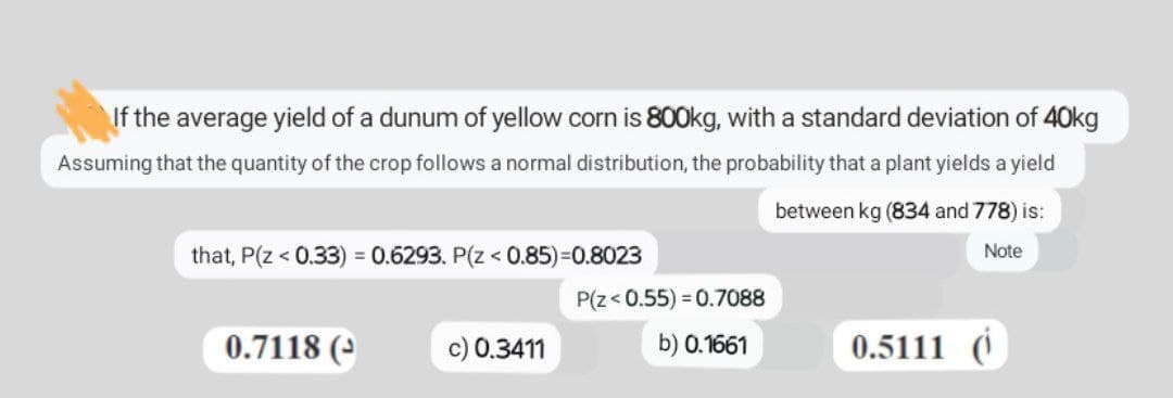 If the average yield of a dunum of yellow corn is 800kg, with a standard deviation of 40kg
Assuming that the quantity of the crop follows a normal distribution, the probability that a plant yields a yield
between kg (834 and 778) is:
that, P(Z < 0.33) = 0.6293. P(Z < 0.85)=0.8023
Note
P(Z <0.55) = 0.7088
0.7118 (
c) 0.3411
b) 0.1661
0.5111 (