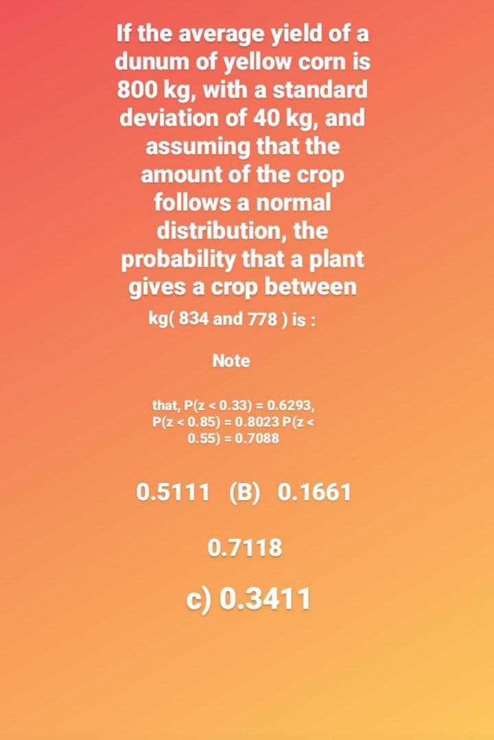 If the average yield of a
dunum of yellow corn is
800 kg, with a standard
deviation of 40 kg, and
assuming that the
amount of the crop
follows a normal
distribution, the
probability that a plant
gives a crop between
kg(834 and 778) is :
Note
that, P(Z < 0.33) = 0.6293,
P(Z < 0.85) = 0.8023 P(Z <
0.55) = 0.7088
0.5111 (B) 0.1661
0.7118
c) 0.3411
