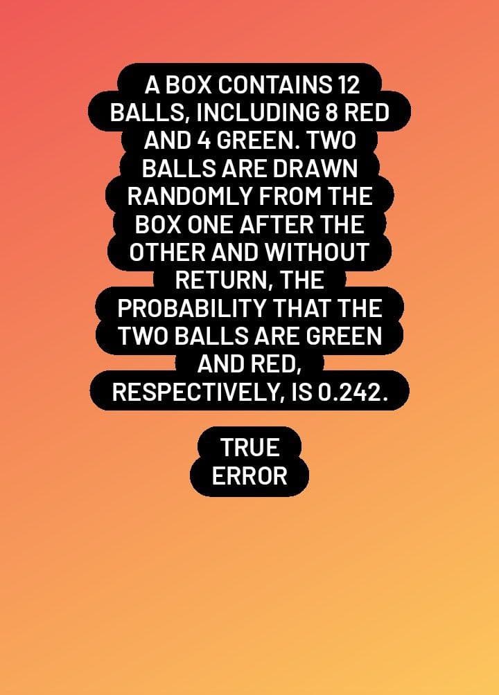 A BOX CONTAINS 12
BALLS, INCLUDING 8 RED
AND 4 GREEN. TWO
BALLS ARE DRAWN
RANDOMLY FROM THE
BOX ONE AFTER THE
OTHER AND WITHOUT
RETURN, THE
PROBABILITY THAT THE
TWO BALLS ARE GREEN
AND RED,
RESPECTIVELY, IS 0.242.
TRUE
ERROR