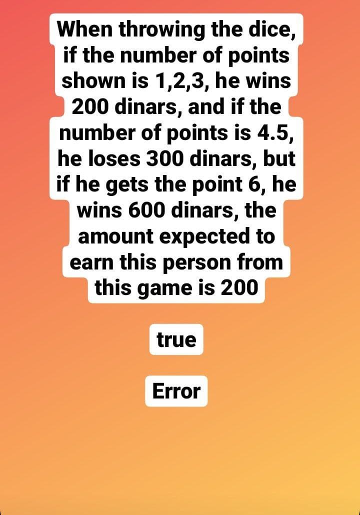 When throwing the dice,
if the number of points
shown is 1,2,3, he wins
200 dinars, and if the
number of points is 4.5,
he loses 300 dinars, but
if he gets the point 6, he
wins 600 dinars, the
amount expected to
earn this person from
this game is 200
true
Error