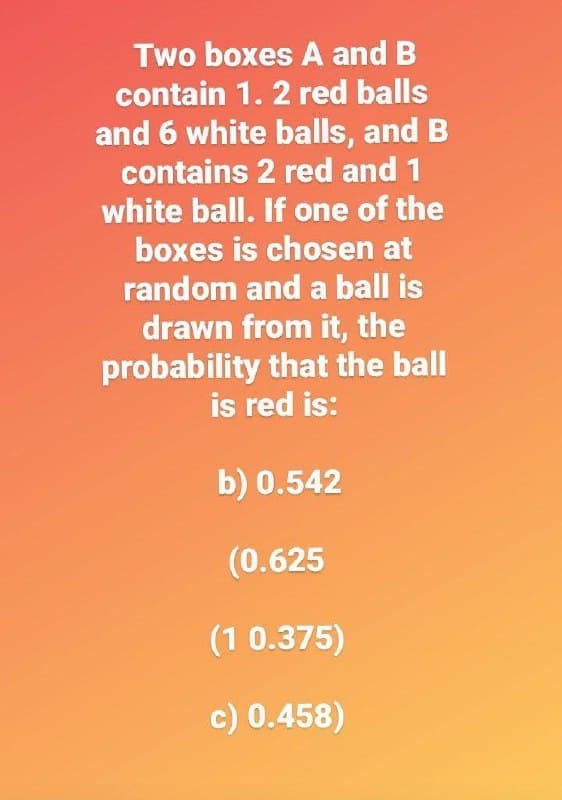 Two boxes A and B
contain 1. 2 red balls
and 6 white balls, and B
contains 2 red and 1
white ball. If one of the
boxes is chosen at
random and a ball is
drawn from it, the
probability that the ball
is red is:
b) 0.542
(0.625
(1 0.375)
c) 0.458)