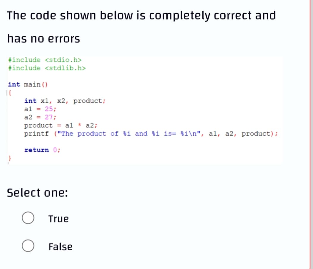 The code shown below is completely correct and
has no errors
#include <stdio.h>
#include <stdlib.h>
int main()
int x1, x2, product;
al = 25;
a2 = 27;
product = al * a2;
printf ("The product of %i and %i is= %i\n", al, a2, product);
return 0;
Select one:
True
False

