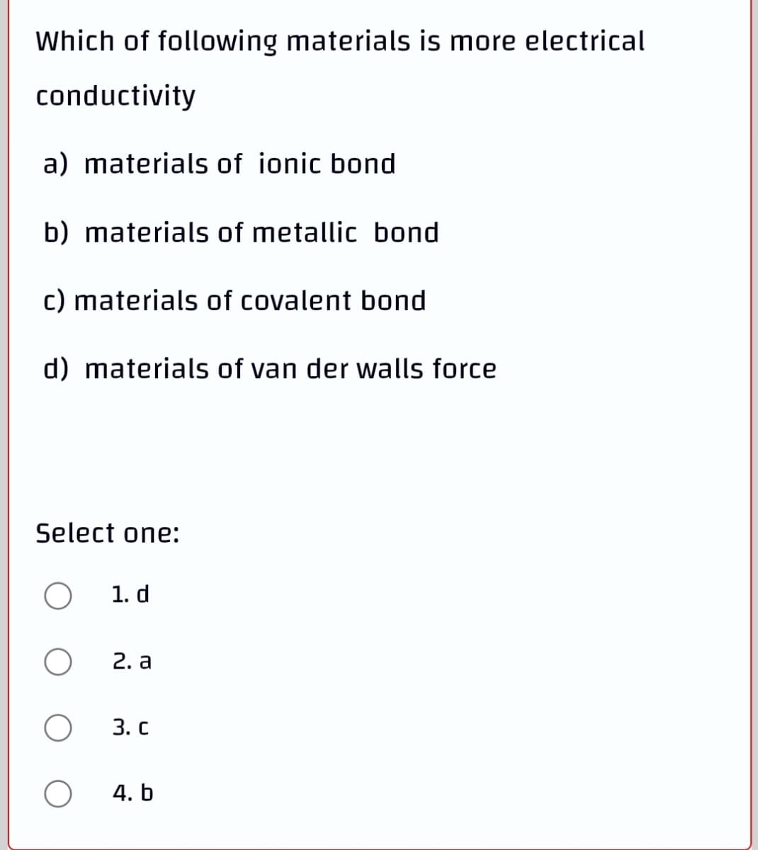 Which of following materials is more electrical
conductivity
a) materials of ionic bond
b) materials of metallic bond
c) materials of covalent bond
d) materials of van der walls force
Select one:
1. d
2. а
3. с
4. b
