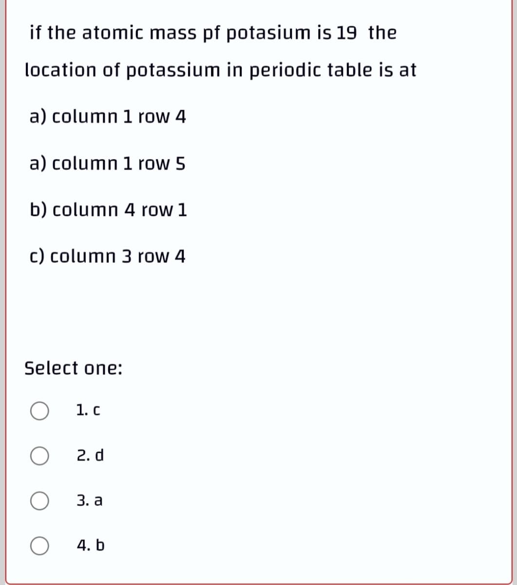 if the atomic mass pf potasium is 19 the
location of potassium in periodic table is at
a) column 1 row 4
a) column 1 row 5
b) column 4 row 1
c) column 3 row 4
Select one:
1. c
2. d
3. а
4. b
